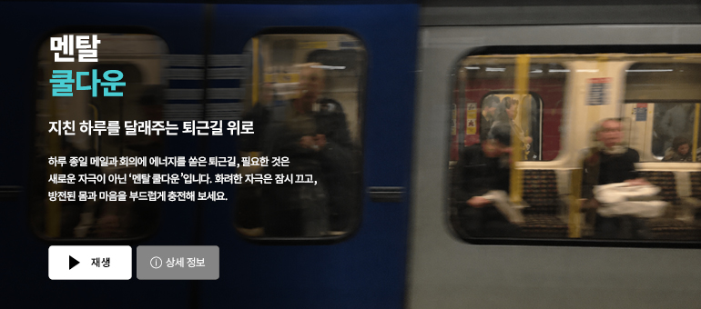 멘탈 쿨다운  지친 하루를 달래주는 퇴근길 위로  하루 종일 메일과 회의에 에너지를 쏟은 퇴근길, 필요한 것은 새로운 자극이 아닌 ‘멘탈 쿨다운’입니다. 화려한 자극은 잠시 끄고, 방전된 몸과 마음을 부드럽게 충전해 보세요.  재생 / 상세 정보